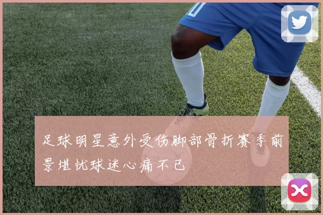 足球明星意外受伤脚部骨折赛季前景堪忧球迷心痛不已