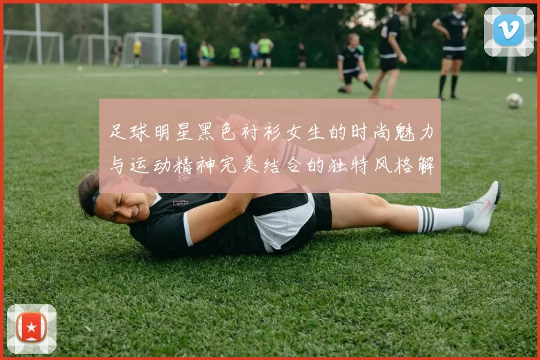 足球明星黑色衬衫女生的时尚魅力与运动精神完美结合的独特风格解析