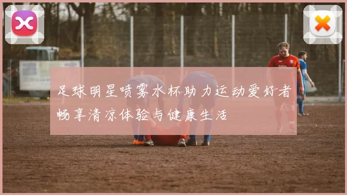 足球明星喷雾水杯助力运动爱好者畅享清凉体验与健康生活