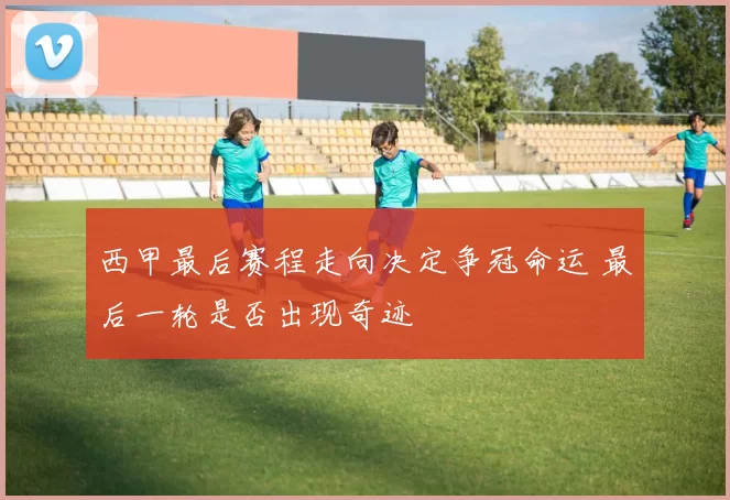 西甲最后赛程走向决定争冠命运 最后一轮是否出现奇迹