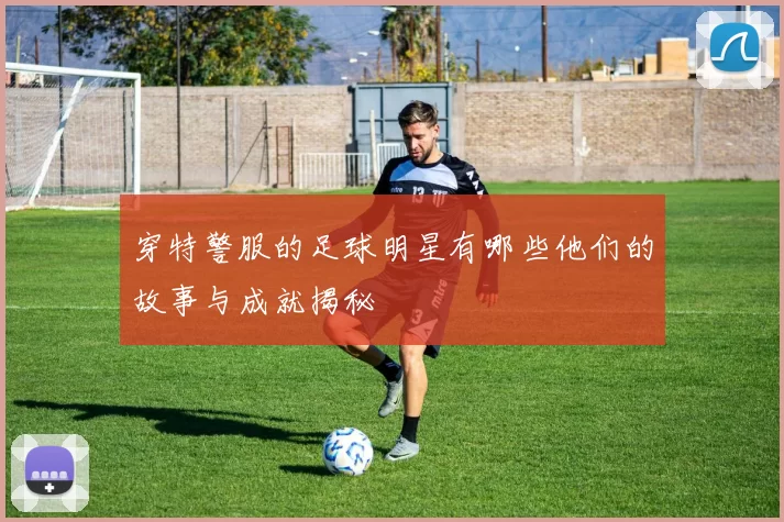 穿特警服的足球明星有哪些他们的故事与成就揭秘