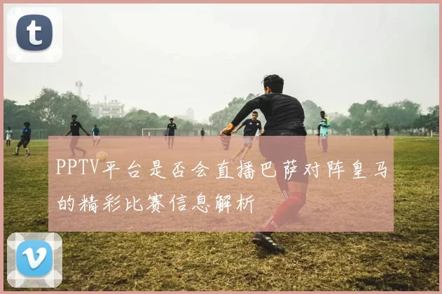 PPTV平台是否会直播巴萨对阵皇马的精彩比赛信息解析