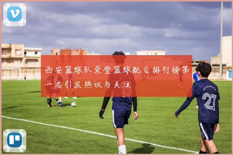 西安篮球队荣登篮球配合排行榜第一名引发热议与关注