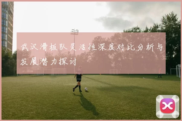 武汉滑板队灵活性深度对比分析与发展潜力探讨