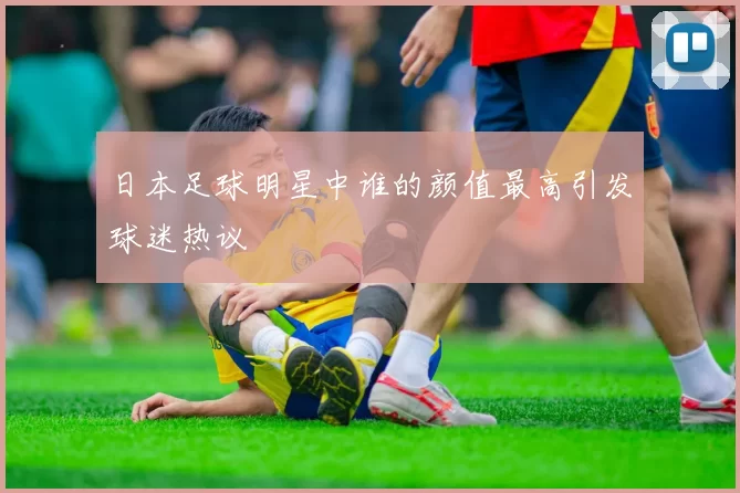 日本足球明星中谁的颜值最高引发球迷热议