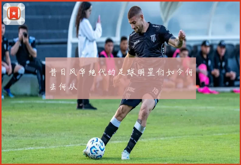 昔日风华绝代的足球明星们如今何去何从