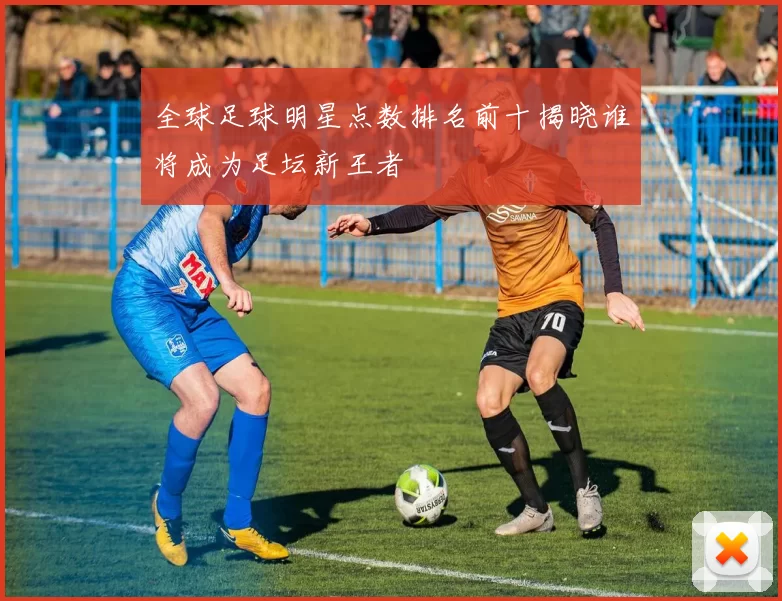 全球足球明星点数排名前十揭晓谁将成为足坛新王者
