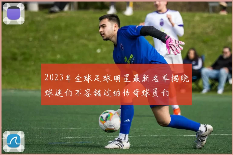 2023年全球足球明星最新名单揭晓球迷们不容错过的传奇球员们