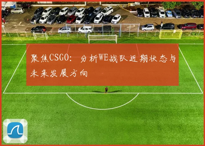 聚焦CSGO：分析WE战队近期状态与未来发展方向