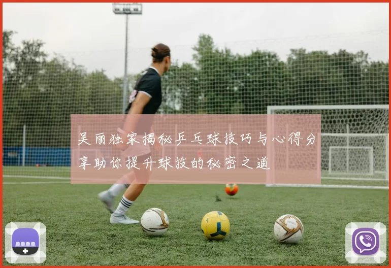 吴丽独家揭秘乒乓球技巧与心得分享助你提升球技的秘密之道