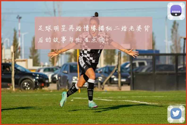 足球明星再婚情缘揭秘二婚老婆背后的故事与生活点滴