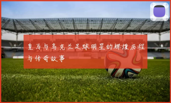 皇马与乌克兰足球明星的辉煌历程与传奇故事