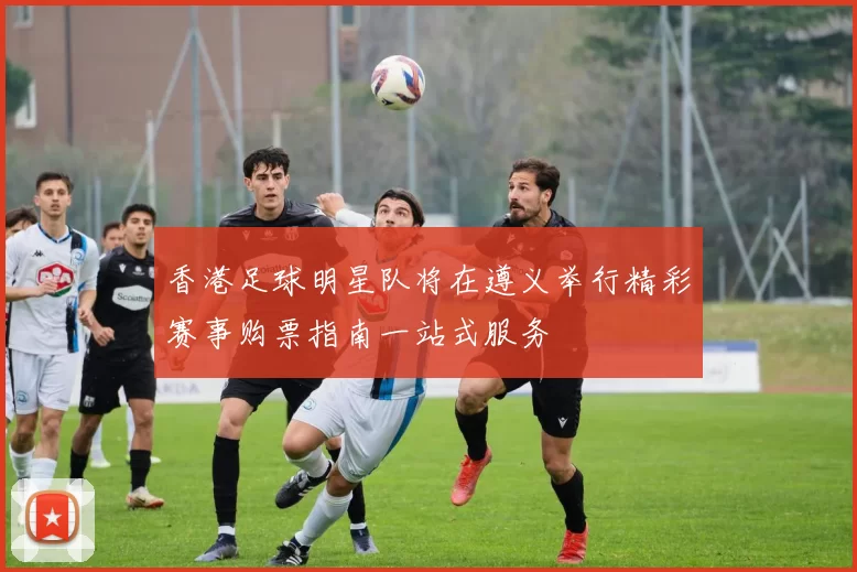 香港足球明星队将在遵义举行精彩赛事购票指南一站式服务