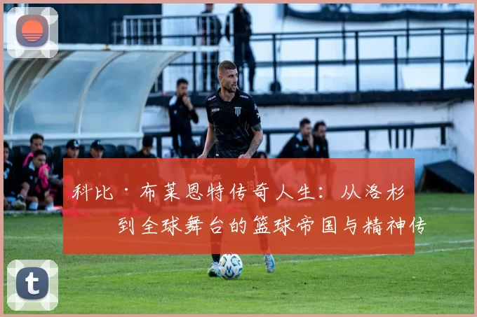 科比·布莱恩特传奇人生：从洛杉矶到全球舞台的篮球帝国与精神传承