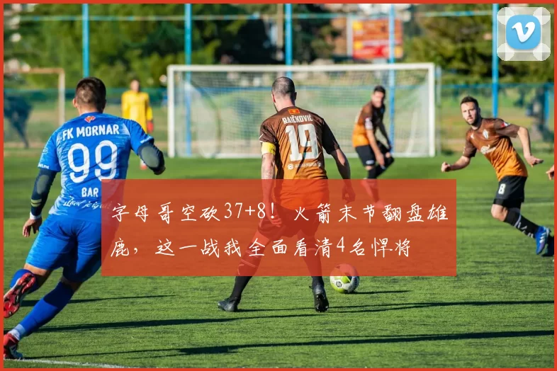 字母哥空砍37+8！火箭末节翻盘雄鹿，这一战我全面看清4名悍将