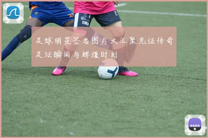 足球明星签名图片大汇聚见证传奇足坛瞬间与辉煌时刻