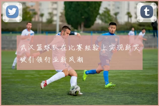 武汉篮球队在比赛经验上实现新突破引领行业新风潮