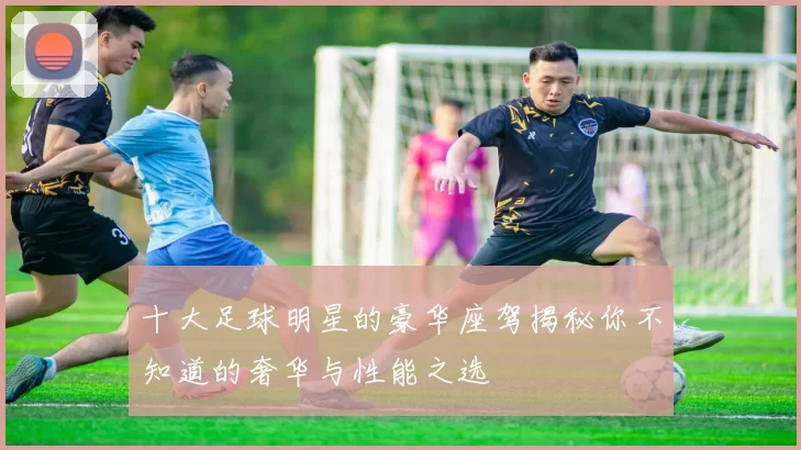 十大足球明星的豪华座驾揭秘你不知道的奢华与性能之选