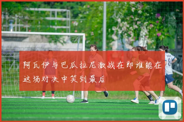 阿瓦伊与巴瓜拉尼激战在即谁能在这场对决中笑到最后