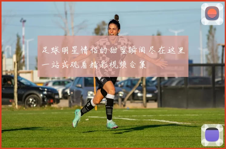 足球明星情侣的甜蜜瞬间尽在这里一站式观看精彩视频合集