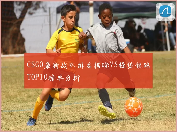 CSGO最新战队排名揭晓V5强势领跑TOP10榜单分析