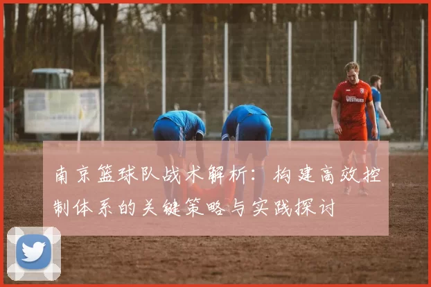 南京篮球队战术解析：构建高效控制体系的关键策略与实践探讨