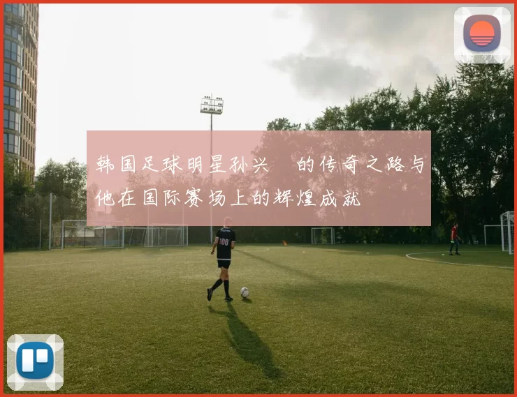 韩国足球明星孙兴慜的传奇之路与他在国际赛场上的辉煌成就