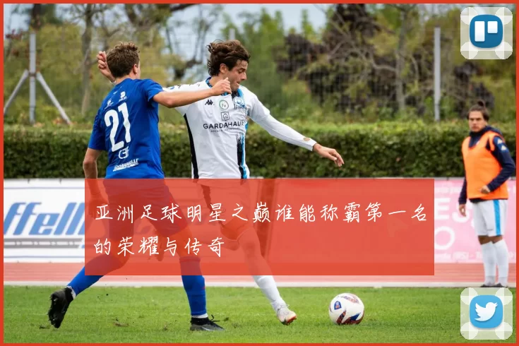 亚洲足球明星之巅谁能称霸第一名的荣耀与传奇
