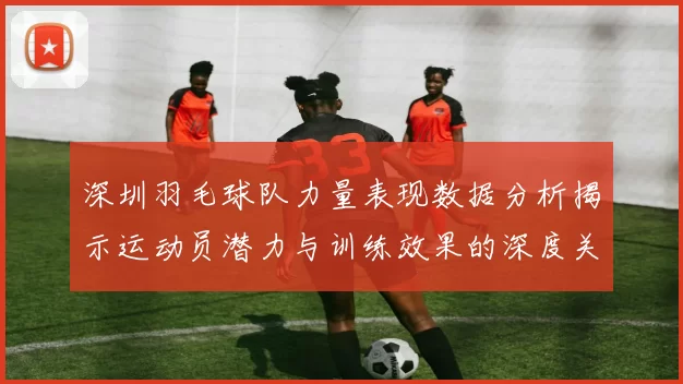 深圳羽毛球队力量表现数据分析揭示运动员潜力与训练效果的深度关系