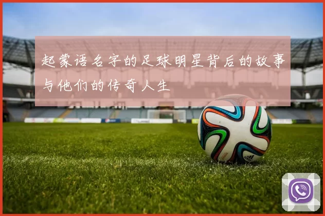 起蒙语名字的足球明星背后的故事与他们的传奇人生