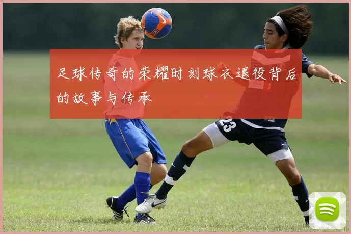 足球传奇的荣耀时刻球衣退役背后的故事与传承