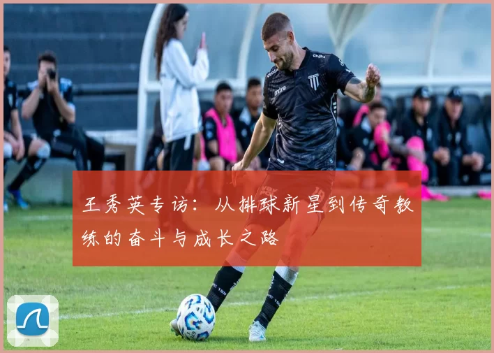 王秀英专访：从排球新星到传奇教练的奋斗与成长之路