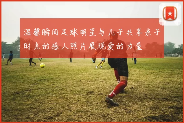 温馨瞬间足球明星与儿子共享亲子时光的感人照片展现爱的力量