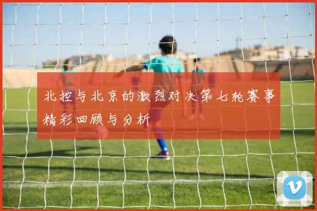 北控与北京的激烈对决第七轮赛事精彩回顾与分析
