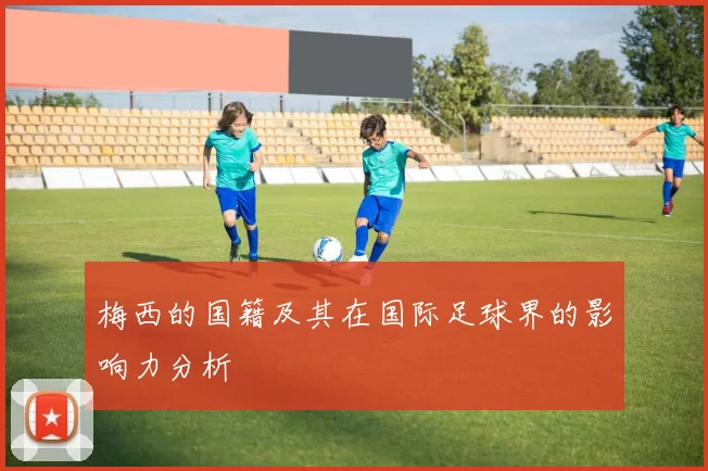 梅西的国籍及其在国际足球界的影响力分析
