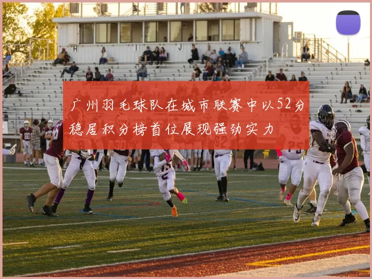 广州羽毛球队在城市联赛中以52分稳居积分榜首位展现强劲实力