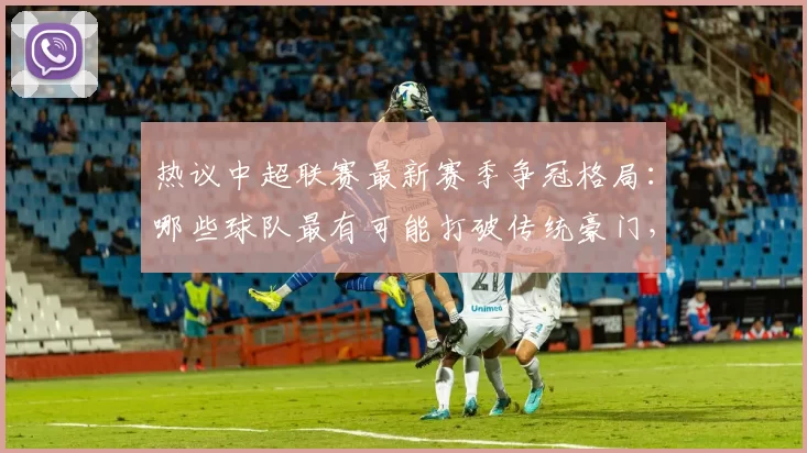 热议中超联赛最新赛季争冠格局：哪些球队最有可能打破传统豪门，登顶中超冠军