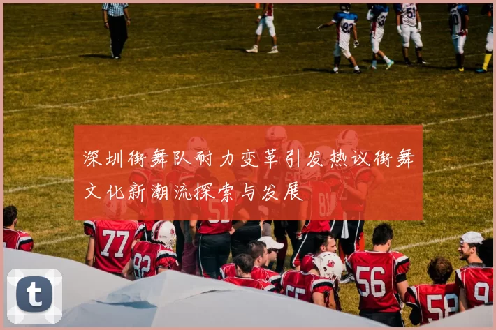 深圳街舞队耐力变革引发热议街舞文化新潮流探索与发展