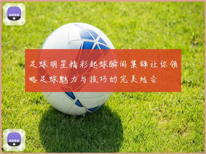 足球明星精彩起球瞬间集锦让你领略足球魅力与技巧的完美结合