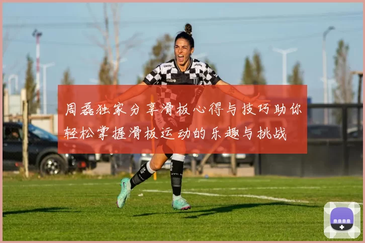 周磊独家分享滑板心得与技巧助你轻松掌握滑板运动的乐趣与挑战