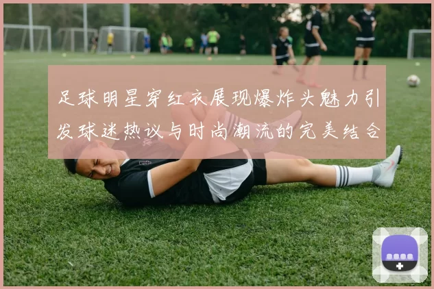 足球明星穿红衣展现爆炸头魅力引发球迷热议与时尚潮流的完美结合