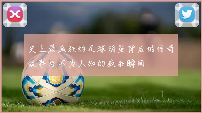 史上最疯狂的足球明星背后的传奇故事与不为人知的疯狂瞬间