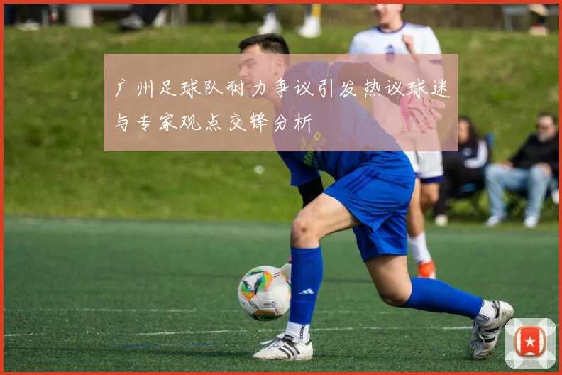 广州足球队耐力争议引发热议球迷与专家观点交锋分析