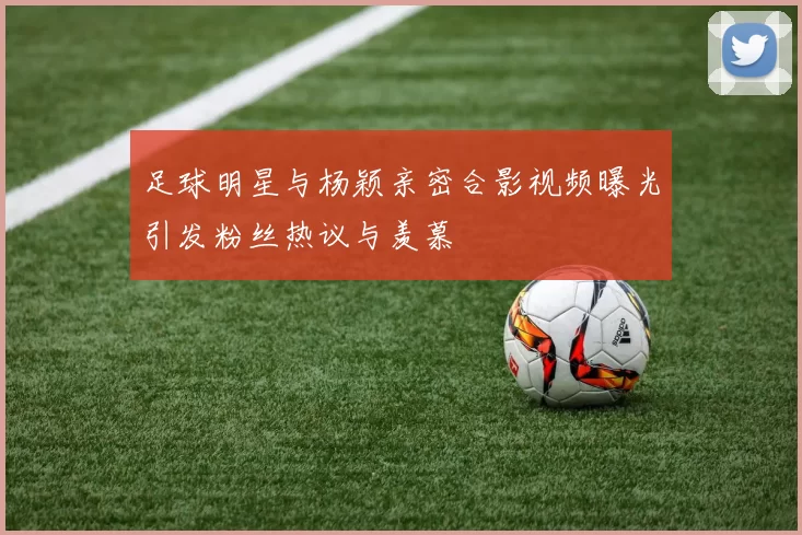 足球明星与杨颖亲密合影视频曝光引发粉丝热议与羡慕