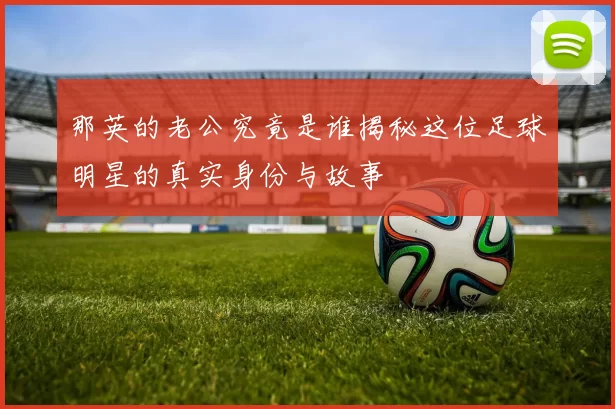 那英的老公究竟是谁揭秘这位足球明星的真实身份与故事