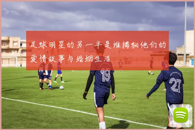 足球明星的另一半是谁揭秘他们的爱情故事与婚姻生活