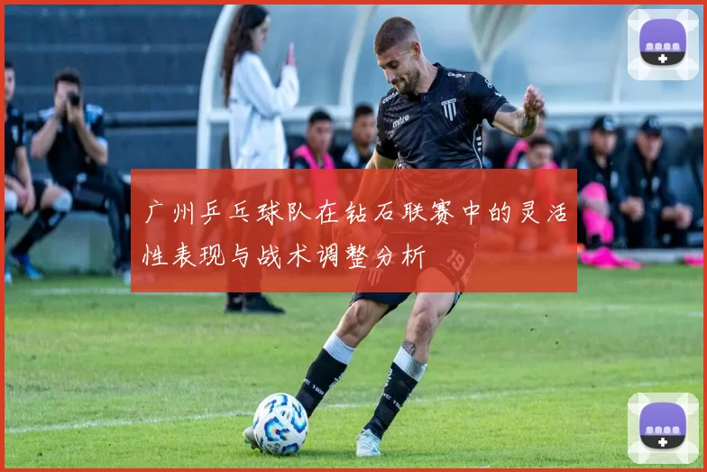 广州乒乓球队在钻石联赛中的灵活性表现与战术调整分析