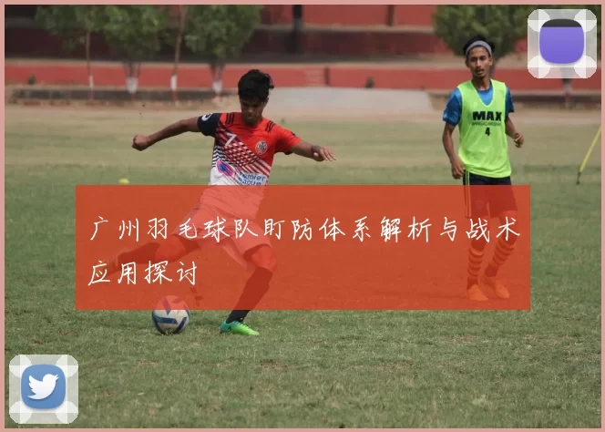 广州羽毛球队盯防体系解析与战术应用探讨