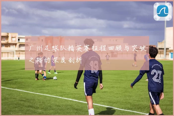 广州足球队精英赛征程回顾与突破之路的深度剖析