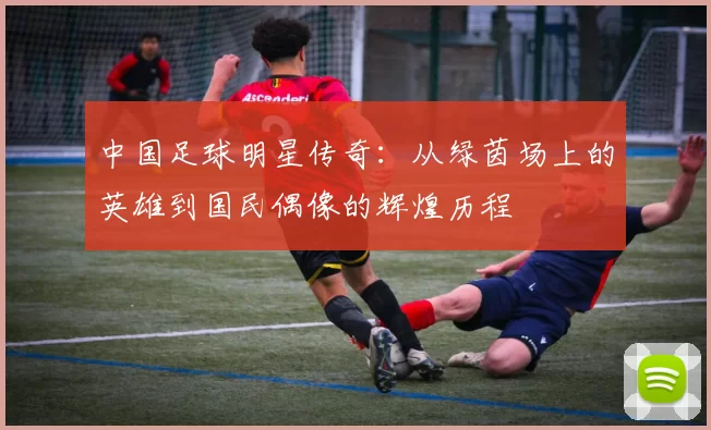 中国足球明星传奇：从绿茵场上的英雄到国民偶像的辉煌历程